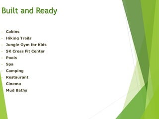 Built and Ready
• Cabins
• Hiking Trails
• Jungle Gym for Kids
• 5K Cross Fit Center
• Pools
• Spa
• Camping
• Restaurant
• Cinema
• Mud Baths
 
