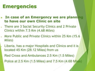 Emergencies
 In case of an Emergency we are planning
to have our own Clinic on site
● There are 3 Social Security Clinics and 2 Private
Clinics within 7.5 Km (4.68 Miles)
● More Public and Private Clinics within 25 Km (15.6
Miles)
● Liberia, has a major Hospitals and Clinics and it is
located 45 Km (28.12 Miles) from us
● Red Cross and Ambulances 2.5 Km (1.5 Miles)
● Police at 2.5 Km (1.5 Miles) and 7.5 Km (4.68 Miles)
 