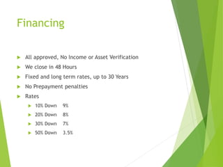 Financing
 All approved, No Income or Asset Verification
 We close in 48 Hours
 Fixed and long term rates, up to 30 Years
 No Prepayment penalties
 Rates
 10% Down 9%
 20% Down 8%
 30% Down 7%
 50% Down 3.5%
 