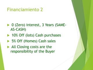 Financiamiento 2
 0 (Zero) interest, 3 Years (SAME-
AS-CASH)
 10% Off (lots) Cash purchases
 5% Off (Homes) Cash sales
 All Closing costs are the
responsibility of the Buyer
 