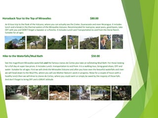 Horseback Tour to the Top of Miravalles $80.00
An 8 hour trip to the Peak of the Volcano, where you can actually see the Crater, Guanacaste and even Nicaragua. It includes
lunch and a break in the thermal waters of the Miravalles Volcano. Recommended for everyone, wear jeans, good boots, take
OFF with you and DON’T forget a Sweater or a Poncho. It Includes Lunch and Transportation to and from the Horse Ranch.
Suitable for all ages.
Hike to the Waterfalls/Mud Bath $50.00
See the magnificent Miravalles waterfalls and the famous Llanos de Cortez plus take an exfoliating Mud Bath. For those looking
for a full day at super low prices. It Includes Lunch, transportation to and from. It is a walking tour, bring good shoes, OFF and
water. Suitable for all ages. First we will climb the Miravalles Volcano and after you have seen the beautiful waterfalls and river
we will head down to the Mud Pits, where you will see Mother Nature’s work in progress. Relax for a couple of hours with a
healthy lunch then we will drive to Llanos de Cortez, where you could swim or simply be awed by the majesty of these falls.
And don’t forget to bring OFF and a GREAT attitude
April
2014
Copyright Toque del Cielo SA 2014 41
 