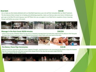 Mud Bath $10.00
Let us make you feel totally exfoliated with our Mud Bath Experience, your skin will feel renovated after our Mud Treatment.
The Hot Volcanic Mud is known for its healing and exfoliating properties, make sure that you take some home. At Ailanto you
get to go to the Mud Pits and bring your own HOT Mud, then you can apply it in our Mud Pool or anywhere of your choosing.
Shower well before you jump in the pools
Massage in the Rain Forest 30/60 minutes $30/$50
$30/$50Listen to the sounds of Mother Nature as you are in a heavenly massage done by hands that understand the pleasure that they give.
A unique Rain Forest experience in a very Natural Environment. Enjoy, Relax and come back to life anew
Fire Dance, Peace Pipe Ceremonies $10.00
Dance around the roaring fire, get rid of your negative thoughts, and throw them to be consumed by the flames. Enjoy the freedom
that this ritual provides you and when you go home always think of the day that you were made POSITIVE.
Let’s make a better World, THINK positive
April
2014
Copyright Toque del Cielo SA 2014 42
 