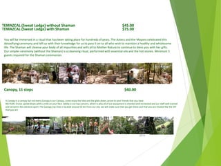 TEMAZCAL (Sweat Lodge) without Shaman $45.00
TEMAZCAL (Sweat Lodge) with Shaman $75.00
You will be immersed in a ritual that has been taking place for hundreds of years. The Aztecs and the Mayans celebrated this
detoxifying ceremony and left us with their knowledge for us to pass it on to all who wish to maintain a healthy and wholesome
life. The Shaman will cleanse your body of all impurities and will call to Mother Nature to continue to bless you with her gifts.
Our simpler ceremony (without the Shaman) is a cleansing ritual, performed with essential oils and the hot stones. Minimum 5
guests required for the Shaman ceremonies
Canopy, 11 stops $40.00
A Canopy is a canopy but not every Canopy is our Canopy, come enjoy the hike and the glide down, prove to your friends that you have
NO FEAR. Cruise upside down with a smile on your face. Safety is our top concern, which is why all of our equipment is checked and rechecked and our staff well trained
and versed in this extreme sport. The Canopy (zip line) is located around 10 km from our site, we will make sure that you get there and that you are treated like the VIP
that you are
April
2014
Copyright Toque del Cielo SA 2014 43
 