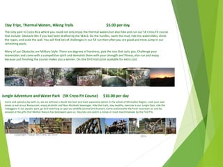 Come and spend a day with us, we are without a doubt the best and least expensive option in the whole of Miravalles Region, cook your own
meals or eat at our Restaurant, enjoy alcoholic and Non-Alcoholic beverages. Hike the trails, stay healthy, exercise in our Jungle Gym, ride the
Toboggans in our aquatic park, go bird watching or spot our wildlife (animal and human). Come and breathe the fresh mountain air and be
amazed at the gifts that Mother Nature has bestowed upon us. Stay late and watch a movie or roast marshmallows by the Fire Pits.
Day Trips, Thermal Waters, Hiking Trails $5.00 per day
Jungle Adventure and Water Park (5K Cross Fit Course) $10.00 per day
The only park in Costa Rica where you could not only enjoy the thermal waters but also hike and run our 5K Cross Fit course
that include Obstacle like if you had been drafted by the SEALS. Do the hurdles, swim the mud, ride the waterslides, climb
the ropes, and scale the wall. You will find lots of challenges in our 5K run then after you are good and tired, jump in our
refreshing pools.
Many of our Obstacles are Military Style. There are degrees of hardness, pick the one that suits you. Challenge your
teammates and come with a competitive spirit and demolish them with your strength and fitness, else run and enjoy
because just finishing the course makes you a winner. On-Site Drill Instructor available for extra cost.
April
2014
Copyright Toque del Cielo SA 2014 44
 