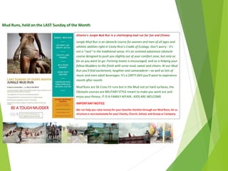 Mud Runs, held on the LAST Sunday of the Month
$45.00
Ailanto’s Jungle Mud Run is a challenging mud run for fun and fitness.
Jungle Mud Run is an obstacle course for women and men of all ages and
athletic abilities right in Costa Rica’s Cradle of Ecology. Don't worry - it's
not a "race" in the traditional sense. It’s an untimed adventure obstacle
course designed to push you slightly out of your comfort zone, but only as
far as you want to go. Forming teams is encouraged, and so is helping your
fellow Mudders to the finish with some mud, sweat and cheers. At our Mud
Run you'll find excitement, laughter and camaraderie—as well as lots of
music and even adult beverages. It's a DIRTY DAY you'll want to experience
month after month.
Mud Runs are 5K Cross Fit runs but in the Mud not on hard surfaces, the
Obstacle courses are MILITARY STYLE meant to make you work out and
enjoy your fitness. IT IS A FAMILY AFFAIR…KIDS ARE WELCOME
IMPORTANT NOTICE
We can help you raise money for your favorite charities through our Mud Runs, let us
structure a race exclusively for your Charity, Church, School, and Group or Company
BE A TOUGH MUDDER
April
2014
Copyright Toque del Cielo SA 2014 47
 