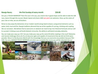 Navajo Races; the first Sunday of every month $50.00
Are you a TOUGH WARRIOR? Then this race is for you, you need to be in good shape and be able to take the 10K
race, (twice through the course). Blood, Sweat and cheers AND war paint are welcome. Dress up the colors of
your clan or tribe, we are all brothers.
Strive to strip away the distraction of our modern world and go back to basics using primal elements such as;
water, land, mud and fire. Navajo traditions demand that we all be capable of running, climbing and crawling
like our ancestors. We believe that to overcome an obstacle we need to tap into intestinal fortitude and our will
to succeed. In doing so we will build obstacle immunity- the ability to withstand everyday obstacles.
You can make your way up a hill. Can you make your way up the same hill while crawling in the mud? Obstacles
and mental challenges force all of us to become agile and capable of movements that we did not think were
possible. Return to the Business World with the knowledge that you can overcome any problem because YOU
CAN. You are a NAVAJO TOUGH WARRIOR and when you complete the course you will be inducted into our
tribe.
April
2014
Copyright Toque del Cielo SA 2014 48
 