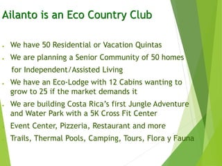 Ailanto is an Eco Country Club
● We have 50 Residential or Vacation Quintas
● We are planning a Senior Community of 50 homes
for Independent/Assisted Living
● We have an Eco-Lodge with 12 Cabins wanting to
grow to 25 if the market demands it
● We are building Costa Rica’s first Jungle Adventure
and Water Park with a 5K Cross Fit Center
● Event Center, Pizzeria, Restaurant and more
● Trails, Thermal Pools, Camping, Tours, Flora y Fauna
 