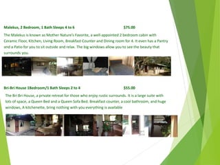 Malekus, 2 Bedroom, 1 Bath Sleeps 4 to 6 $75.00
The Malekus is known as Mother Nature’s Favorite, a well-appointed 2 bedroom cabin with
Ceramic Floor, Kitchen, Living Room, Breakfast Counter and Dining room for 4. It even has a Pantry
and a Patio for you to sit outside and relax. The big windows allow you to see the beauty that
surrounds you.
Bri-Bri House 1Bedroom/1 Bath Sleeps 2 to 4 $55.00
The Bri Bri House, a private retreat for those who enjoy rustic surrounds. It is a large suite with
lots of space, a Queen Bed and a Queen Sofa Bed. Breakfast counter, a cool bathroom, and huge
windows, A kitchenette, bring nothing with you everything is available
April
2014
Copyright Toque del Cielo SA 2014 50
 