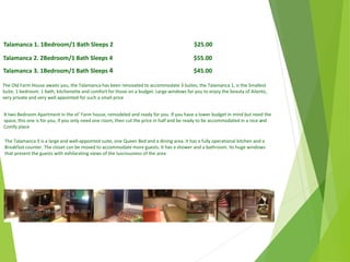 Talamanca 1. 1Bedroom/1 Bath Sleeps 2 $25.00
Talamanca 2. 2Bedroom/1 Bath Sleeps 4 $55.00
Talamanca 3. 1Bedroom/1 Bath Sleeps 4 $45.00
The Old Farm House awaits you, the Talamanca has been renovated to accommodate 3 Suites, the Talamanca 1, is the Smallest
Suite, 1 bedroom. 1 bath, kitchenette and comfort for those on a budget. Large windows for you to enjoy the beauty of Ailanto,
very private and very well appointed for such a small price
The Talamanca 3 is a large and well-appointed suite, one Queen Bed and a dining area. It has a fully operational kitchen and a
Breakfast counter. The closet can be moved to accommodate more guests. It has a shower and a bathroom. Its huge windows
that present the guests with exhilarating views of the lusciousness of the area
A two Bedroom Apartment in the ol’ Farm house, remodeled and ready for you. If you have a lower budget in mind but need the
space, this one is for you, if you only need one room, then cut the price in half and be ready to be accommodated in a nice and
Comfy place
April
2014
Copyright Toque del Cielo SA 2014 51
 