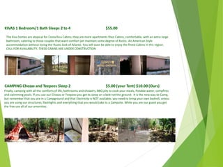 KIVAS 1 Bedroom/1 Bath Sleeps 2 to 4 $55.00
The Kiva homes are atypical for Costa Rica Cabins, they are more apartments than Cabins, comfortable, with an extra-large
bathroom, catering to those couples that want comfort yet maintain some degree of Rustic. An American Style
accommodation without losing the Rustic look of Ailanto. You will soon be able to enjoy the finest Cabins in this region.
CALL FOR AVAILABILITY, THESE CABINS ARE UNDER CONSTRUCTION
CAMPING Chozas and Teepees Sleep 2 $5.00 (your Tent) $10.00 (Ours)
Finally, camping with all the comforts of life, bathrooms and showers, BBQ pits to cook your meals, Potable water, campfires
and swimming pools. If you use our Chozas or Teepees you get to sleep on a bed not the ground. It is the new way to Camp,
but remember that you are in a Campground and that Electricity is NOT available, you need to bring your own bedroll, unless
you are using our structures, flashlights and everything that you would take to a Campsite. While you are our guest you get
the free use all of our amenities.
April
2014
Copyright Toque del Cielo SA 2014 52
 