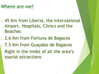 Where are we?
● 45 Km from Liberia, the International
Airport, Hospitals, Clinics and the
Beaches
● 2.6 Km from Fortuna de Bagaces
● 7.5 Km from Guayabo de Bagaces
● Right in the midst of all the area’s
tourist attractions
 