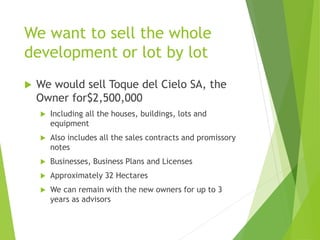 We want to sell the whole
development or lot by lot
 We would sell Toque del Cielo SA, the
Owner for$2,500,000
 Including all the houses, buildings, lots and
equipment
 Also includes all the sales contracts and promissory
notes
 Businesses, Business Plans and Licenses
 Approximately 32 Hectares
 We can remain with the new owners for up to 3
years as advisors
 