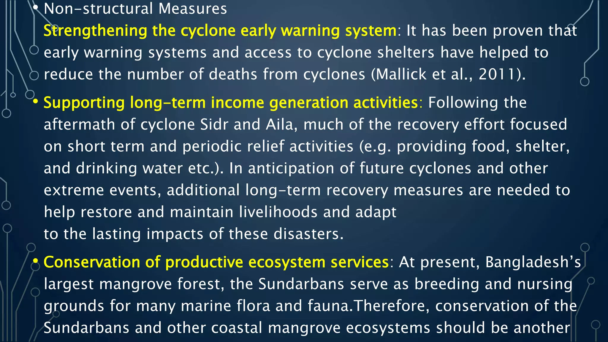 • Non-structural Measures
Strengthening the cyclone early warning system: It has been proven that
early warning systems and access to cyclone shelters have helped to
reduce the number of deaths from cyclones (Mallick et al., 2011).
• Supporting long-term income generation activities: Following the
aftermath of cyclone Sidr and Aila, much of the recovery effort focused
on short term and periodic relief activities (e.g. providing food, shelter,
and drinking water etc.). In anticipation of future cyclones and other
extreme events, additional long-term recovery measures are needed to
help restore and maintain livelihoods and adapt
to the lasting impacts of these disasters.
• Conservation of productive ecosystem services: At present, Bangladesh’s
largest mangrove forest, the Sundarbans serve as breeding and nursing
grounds for many marine flora and fauna.Therefore, conservation of the
Sundarbans and other coastal mangrove ecosystems should be another
 