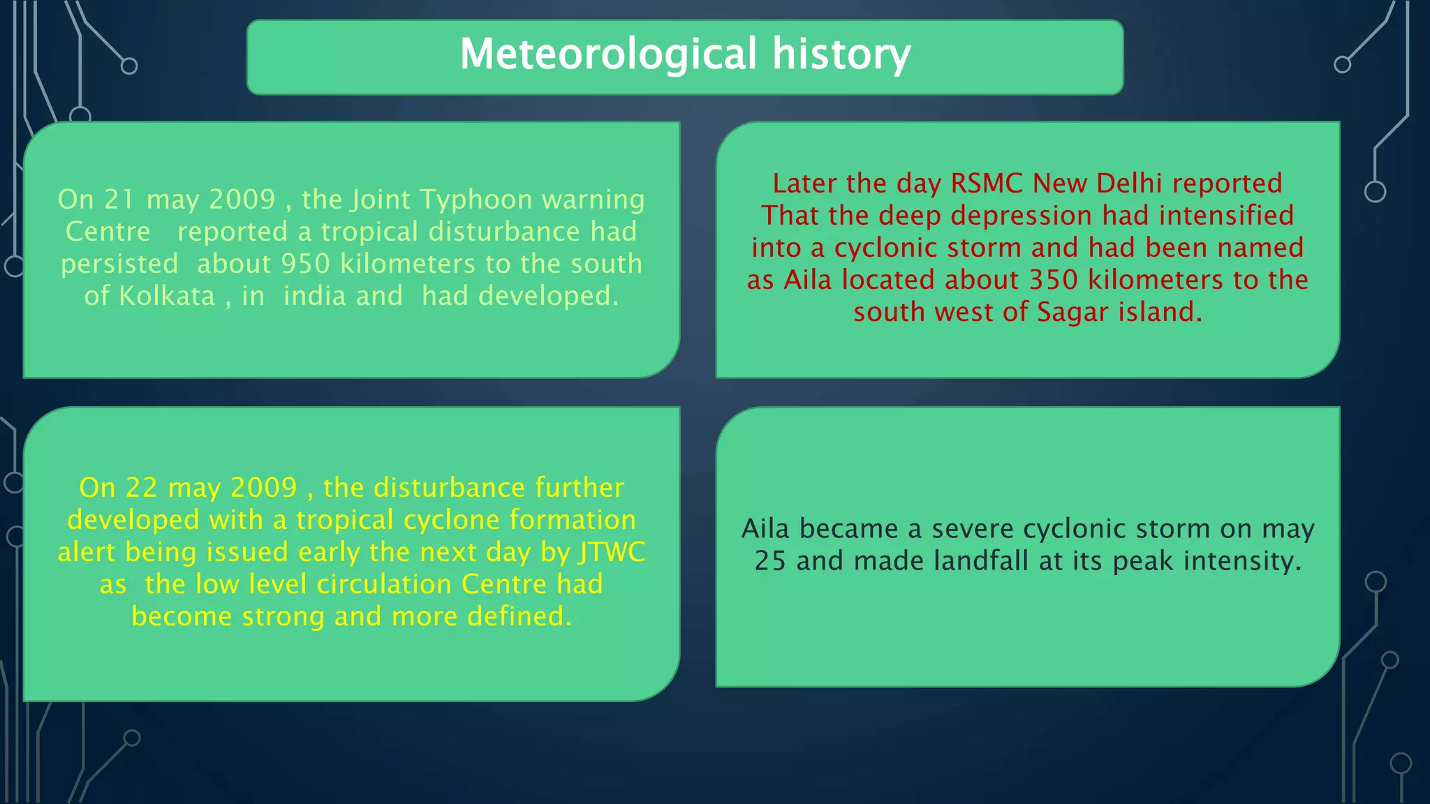 Meteorological history
On 21 may 2009 , the Joint Typhoon warning
Centre reported a tropical disturbance had
persisted about 950 kilometers to the south
of Kolkata , in india and had developed.
Later the day RSMC New Delhi reported
That the deep depression had intensified
into a cyclonic storm and had been named
as Aila located about 350 kilometers to the
south west of Sagar island.
On 22 may 2009 , the disturbance further
developed with a tropical cyclone formation
alert being issued early the next day by JTWC
as the low level circulation Centre had
become strong and more defined.
Aila became a severe cyclonic storm on may
25 and made landfall at its peak intensity.
 
