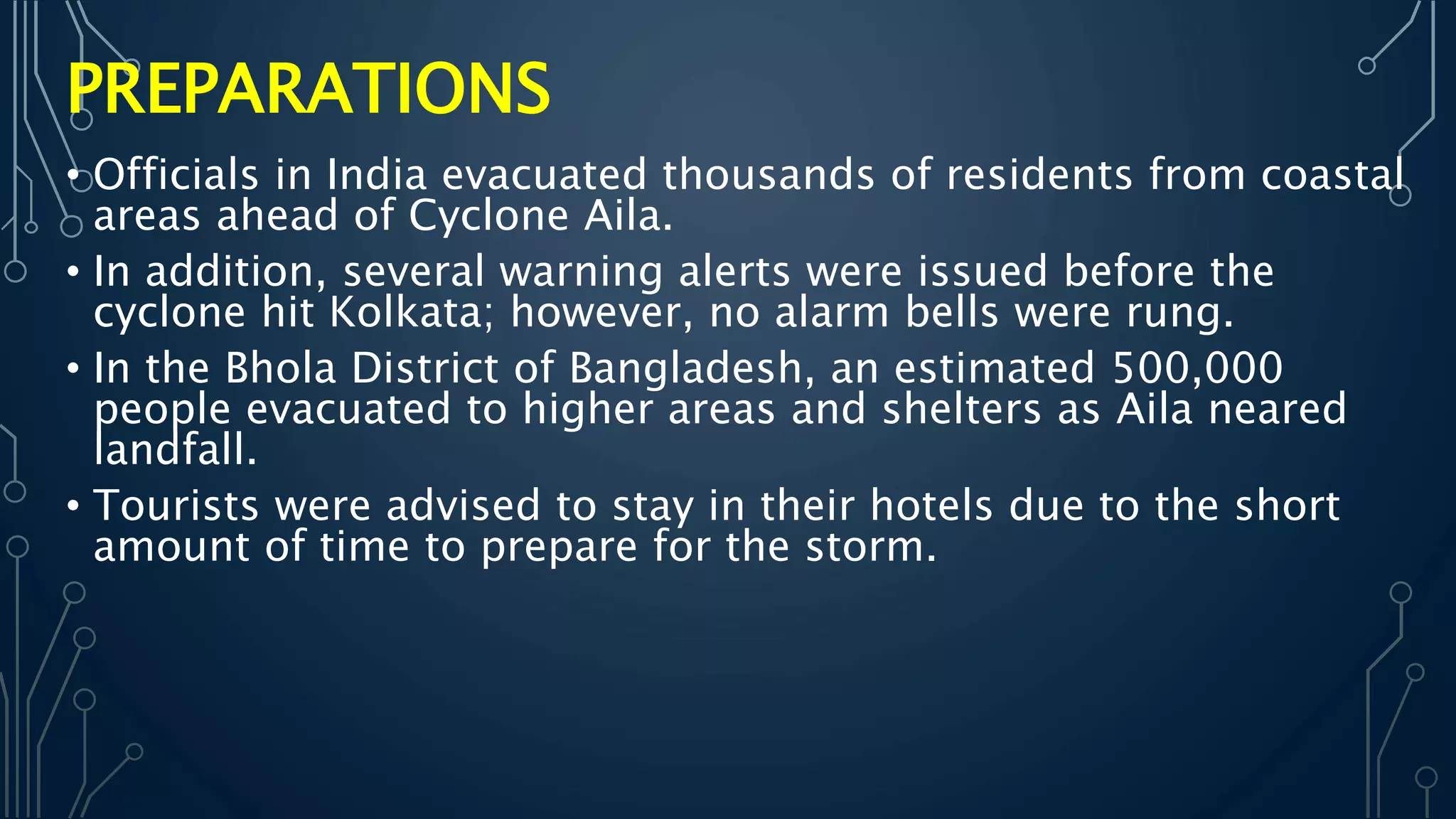 • Officials in India evacuated thousands of residents from coastal
areas ahead of Cyclone Aila.
• In addition, several warning alerts were issued before the
cyclone hit Kolkata; however, no alarm bells were rung.
• In the Bhola District of Bangladesh, an estimated 500,000
people evacuated to higher areas and shelters as Aila neared
landfall.
• Tourists were advised to stay in their hotels due to the short
amount of time to prepare for the storm.
PREPARATIONS
 