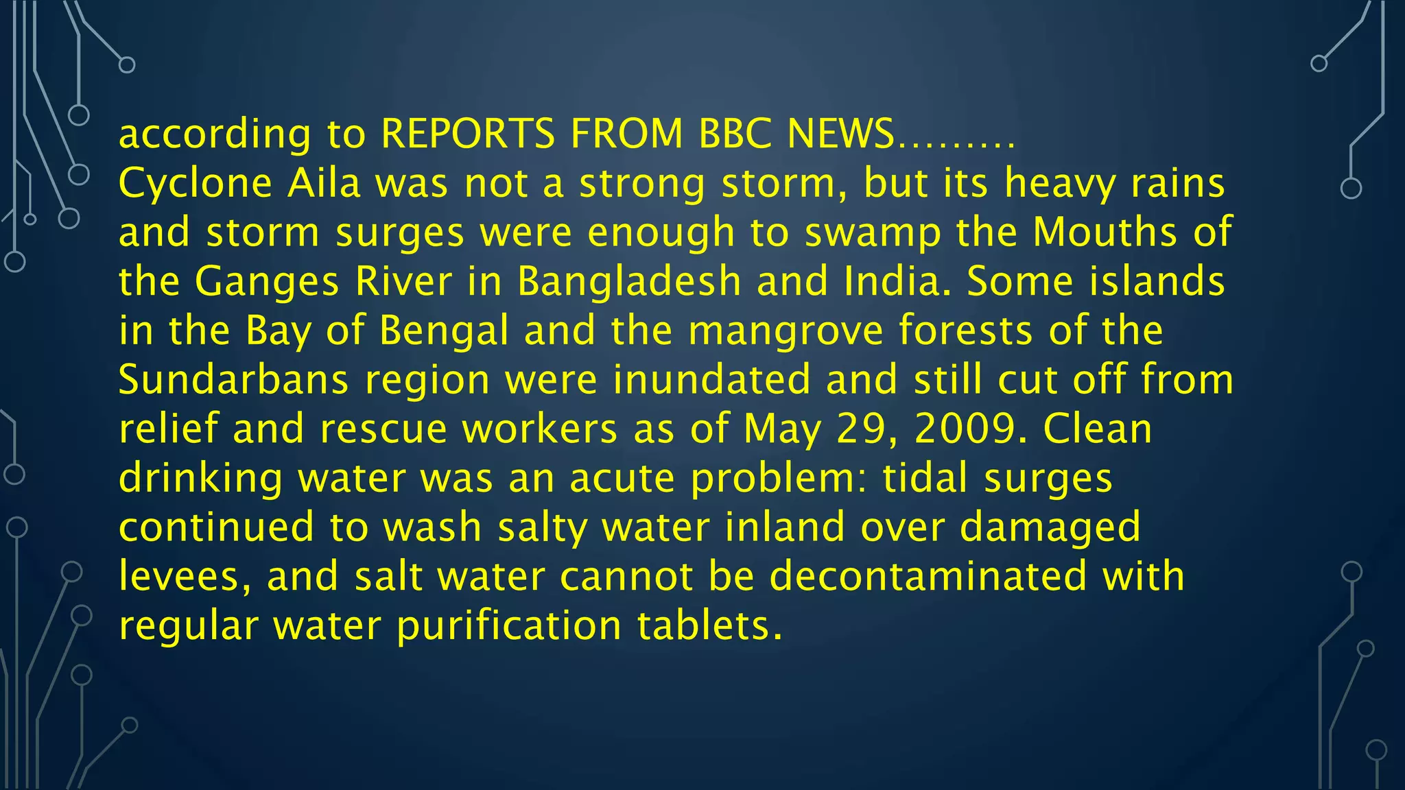 according to REPORTS FROM BBC NEWS………
Cyclone Aila was not a strong storm, but its heavy rains
and storm surges were enough to swamp the Mouths of
the Ganges River in Bangladesh and India. Some islands
in the Bay of Bengal and the mangrove forests of the
Sundarbans region were inundated and still cut off from
relief and rescue workers as of May 29, 2009. Clean
drinking water was an acute problem: tidal surges
continued to wash salty water inland over damaged
levees, and salt water cannot be decontaminated with
regular water purification tablets.
 