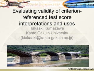 Evaluating validity of criterion-
referenced test score
interpretations and uses
Takaaki Kumazawa
Kanto Gakuin University
(ktakaaki@kanto-gakuin.ac.jp)
Kintai Bridge, Japan (wiki
 
