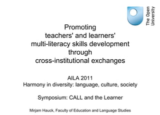 Promoting teachers' and learners' multi-literacy skills development through cross-institutional exchanges AILA 2011 Harmony in diversity: language, culture, society Symposium: CALL and the Learner Mirjam Hauck, Faculty of Education and Language Studies 