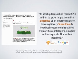 https://computationallegalstudies.com/2017/05/07/machine-learning-
service-mlaas-ecosystem-grows-bonsai-mlaas-implentation-company/
“AI startup Bonsai has raised $7.6
million to grow its platform that
simpliﬁes open-source machine
learning library TensorFlow to
help businesses construct their
own artiﬁcial intelligence models
and incorporate AI into their
business.”
 