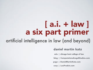  
a six part primer
artiﬁcial intelligence in law (and beyond)
daniel martin katz
blog | ComputationalLegalStudies.com
corp | LexPredict.com
page | DanielMartinKatz.com
edu | chicago kent college of law
lab | TheLawLab.com
[ a.i. + law ]
 