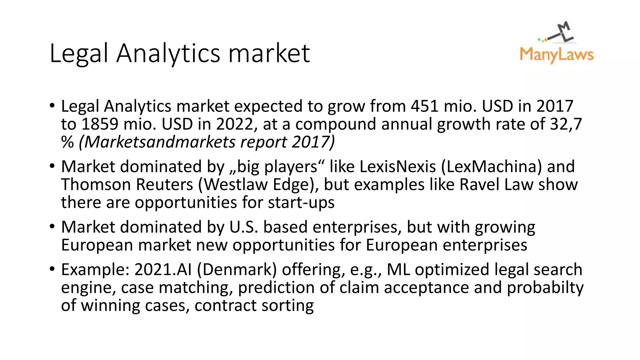 Legal Analytics market
• Legal Analytics market expected to grow from 451 mio. USD in 2017
to 1859 mio. USD in 2022, at a compound annual growth rate of 32,7
% (Marketsandmarkets report 2017)
• Market dominated by „big players“ like LexisNexis (LexMachina) and
Thomson Reuters (Westlaw Edge), but examples like Ravel Law show
there are opportunities for start-ups
• Market dominated by U.S. based enterprises, but with growing
European market new opportunities for European enterprises
• Example: 2021.AI (Denmark) offering, e.g., ML optimized legal search
engine, case matching, prediction of claim acceptance and probabilty
of winning cases, contract sorting
 