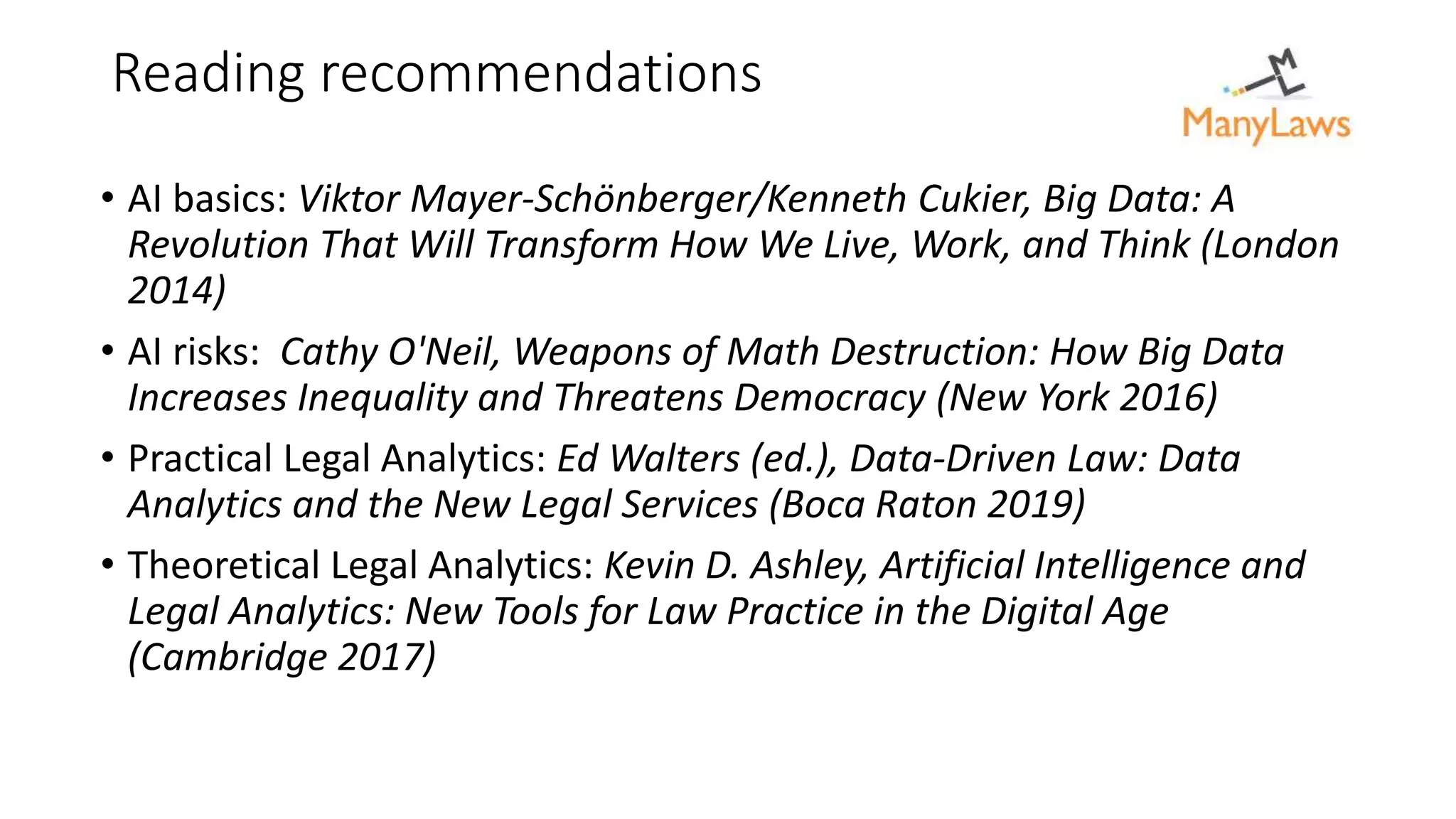 Reading recommendations
• AI basics: Viktor Mayer-Schönberger/Kenneth Cukier, Big Data: A
Revolution That Will Transform How We Live, Work, and Think (London
2014)
• AI risks: Cathy O'Neil, Weapons of Math Destruction: How Big Data
Increases Inequality and Threatens Democracy (New York 2016)
• Practical Legal Analytics: Ed Walters (ed.), Data-Driven Law: Data
Analytics and the New Legal Services (Boca Raton 2019)
• Theoretical Legal Analytics: Kevin D. Ashley, Artificial Intelligence and
Legal Analytics: New Tools for Law Practice in the Digital Age
(Cambridge 2017)
 