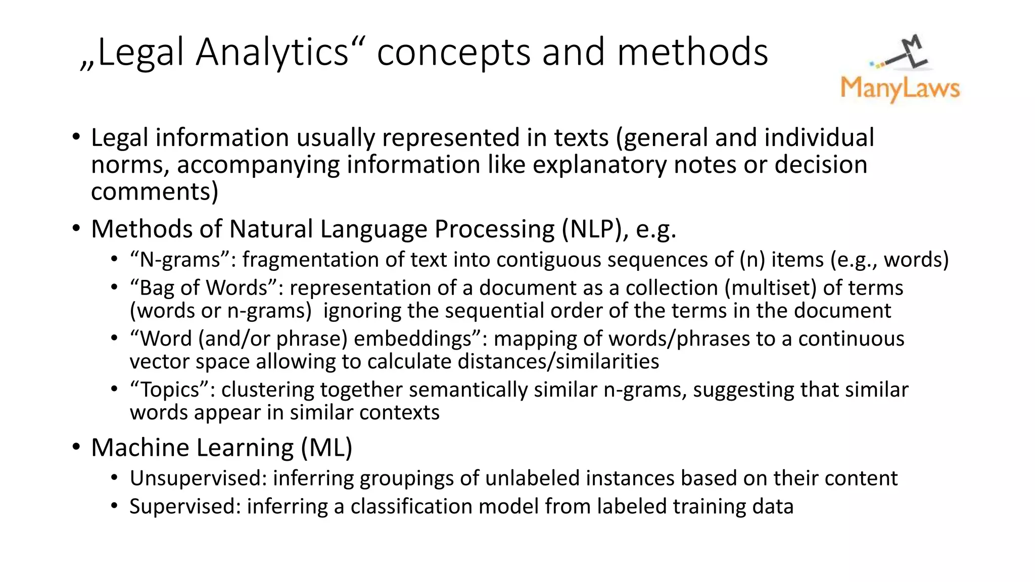 „Legal Analytics“ concepts and methods
• Legal information usually represented in texts (general and individual
norms, accompanying information like explanatory notes or decision
comments)
• Methods of Natural Language Processing (NLP), e.g.
• “N-grams”: fragmentation of text into contiguous sequences of (n) items (e.g., words)
• “Bag of Words”: representation of a document as a collection (multiset) of terms
(words or n-grams) ignoring the sequential order of the terms in the document
• “Word (and/or phrase) embeddings”: mapping of words/phrases to a continuous
vector space allowing to calculate distances/similarities
• “Topics”: clustering together semantically similar n-grams, suggesting that similar
words appear in similar contexts
• Machine Learning (ML)
• Unsupervised: inferring groupings of unlabeled instances based on their content
• Supervised: inferring a classification model from labeled training data
 