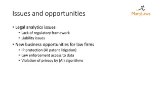Issues and opportunities
• Legal analytics issues
• Lack of regulatory framework
• Liability issues
• New business opportunities for law firms
• IP protection (AI patent litigation)
• Law enforcement access to data
• Violation of privacy by (AI) algorithms
 