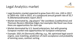 Legal Analytics market
• Legal Analytics market expected to grow from 451 mio. USD in 2017
to 1859 mio. USD in 2022, at a compound annual growth rate of 32,7
% (Marketsandmarkets report 2017)
• Market dominated by „big players“ like LexisNexis (LexMachina) and
Thomson Reuters (Westlaw Edge), but examples like Ravel Law show
there are opportunities for start-ups
• Market dominated by U.S. based enterprises, but with growing
European market new opportunities for European enterprises
• Example: 2021.AI (Denmark) offering, e.g., ML optimized legal search
engine, case matching, prediction of claim acceptance and probabilty
of winning cases, contract sorting
 