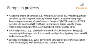 European projects
• Academic proofs of concept, e.g., Nikolaos Aletras et al., Predicting judicial
decisions of the European Court of Human Rights: a Natural Language
Processing perspective, PeerJ Computer Science 2 (2016): analysis of ECHR
decisions by applying NLP methods (n-grams and topics used to train a
machine learning algorithm), achieved prediction accuracy 79 %
• National projects, e.g., LexDatafication (CIRSFID, University of Bologna):
processing Italian legal data for semantic analysis by migrating them to AKN
and annotating them
• European projects, e.g., Lynx: developing services for enterprises assisting
them in complying with European and national norms
 