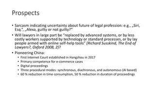 Prospects
• Sarcasm indicating uncertainty about future of legal profession: e.g., „Siri,
Esq.“, „Alexa, guilty or not guilty?“
• Will lawyers in large part be “replaced by advanced systems, or by less
costly workers supported by technology or standard processes, or by lay
people armed with online self-help tools” (Richard Susskind, The End of
Lawyers?, Oxford 2008, 2)?
• Pioneering China:
• First Internet Court established in Hangzhou in 2017
• Primary competence for e-commerce cases
• Digital proceedings
• Three procedural modes: synchronous, diachronous, and autonomous (AI based)
• 60 % reduction in time consumption, 50 % reduction in duration of proceedings
 