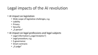 Legal impacts of the AI revolution
• AI impact on legislation
• Wide scope of legislative challenges, e.g.
• Liability
• Privacy
• Security
• „E-person“
• AI impact on legal professions and legal subjects
• Legal information („Legal Analytics“)
• Legal procedure, e.g.
• E-governance
• Smart contracts
• „E-judge“
 