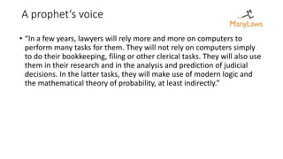 A prophet‘s voice
• “In a few years, lawyers will rely more and more on computers to
perform many tasks for them. They will not rely on computers simply
to do their bookkeeping, filing or other clerical tasks. They will also use
them in their research and in the analysis and prediction of judicial
decisions. In the latter tasks, they will make use of modern logic and
the mathematical theory of probability, at least indirectly.”
 
