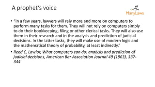 A prophet‘s voice
• “In a few years, lawyers will rely more and more on computers to
perform many tasks for them. They will not rely on computers simply
to do their bookkeeping, filing or other clerical tasks. They will also use
them in their research and in the analysis and prediction of judicial
decisions. In the latter tasks, they will make use of modern logic and
the mathematical theory of probability, at least indirectly.”
• Reed C. Lawlor, What computers can do: analysis and prediction of
judicial decisions, American Bar Association Journal 49 (1963), 337-
344
 