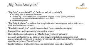 „Big Data Analytics“
• “Big Data”: mass data (“3 v”: “volume, velocity, variety”)
• not being kept in relational databases
• sources: e.g., online behaviour, use of search engines, “Social Media”, electronic
communication, use of networked devices (IoT), OGD
• processed in parallel
• “Big Data Analytics”: machine learning tools used to recognize patterns in mass
data and draw conclusions
• “Predictive Analytics”: predictions derived from mass data analyses
• Precondition: quick growth of computing power
• Quick technology change: e.g., MapReduce replaced by Spark
• Areas of application: e.g., product and service marketing, prevention and
prosecution of crime and terrorism, prediction of epidemics, influencing elections,
credit assessment, “Social Scoring”
• Epistemological implication: focus on correlation instead of causality
 