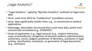 „Legal Analytics“
• “Legal Analytics”: applying “Big Data Analytics” methods on legal mass
data
• Term: used since 2013 by “LexMachina” (LexisNexis service)
• Issue: data significantly smaller than, e.g., in commercial or medical
applications
• Advantage: data better structured than usual mass data, partly even
semantically annotated (e.g., EUROVOC)
• Areas of application: e.g., legal research (e.g., implicit references,
cases of precedence), recognition of decision patterns (administrative
authorities, courts, judges), prediction of decisions, assistance in legal
writing, classification, evaluation, or generation of legal documents
(e.g., contracts)
 