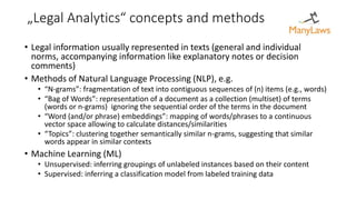 „Legal Analytics“ concepts and methods
• Legal information usually represented in texts (general and individual
norms, accompanying information like explanatory notes or decision
comments)
• Methods of Natural Language Processing (NLP), e.g.
• “N-grams”: fragmentation of text into contiguous sequences of (n) items (e.g., words)
• “Bag of Words”: representation of a document as a collection (multiset) of terms
(words or n-grams) ignoring the sequential order of the terms in the document
• “Word (and/or phrase) embeddings”: mapping of words/phrases to a continuous
vector space allowing to calculate distances/similarities
• “Topics”: clustering together semantically similar n-grams, suggesting that similar
words appear in similar contexts
• Machine Learning (ML)
• Unsupervised: inferring groupings of unlabeled instances based on their content
• Supervised: inferring a classification model from labeled training data
 