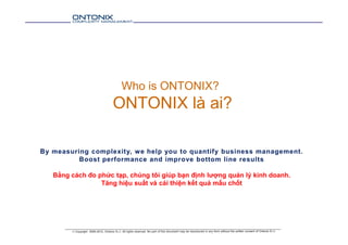 Who is ONTONIX?
ONTONIX là ai?
By measuring complexity, we help you to quantify business management.
Boost performance and improve bottom line results
Bằng cách đo phức tạp, chúng tôi giúp bạn định lượng quản lý kinh doanh.
Tăng hiệu suất và cải thiện kết quả mấu chốt
 