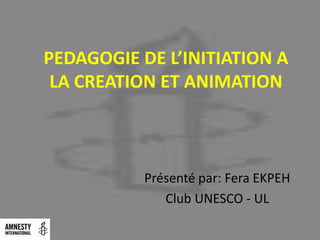 PEDAGOGIE DE L’INITIATION A
 LA CREATION ET ANIMATION



           Présenté par: Fera EKPEH
              Club UNESCO - UL
 