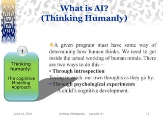 June 24, 2024 Artificial Intelligence, Lecturer #1 12
1
Thinking
humanly:
The cognitive
Modeling
Approach
A given program must have some way of
determining how human thinks. We need to get
inside the actual working of human minds. There
are two ways to do this –
• Through introspection
Trying to catch our own thoughts as they go by.
• Through psychological experiments
A child’s cognitive development.
What is AI?
(Thinking Humanly)
 