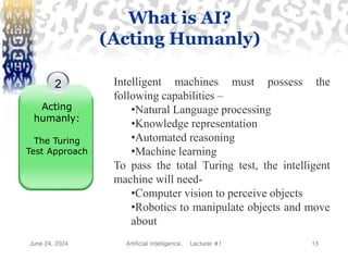 June 24, 2024 Artificial Intelligence, Lecturer #1 13
2
Acting
humanly:
The Turing
Test Approach
Intelligent machines must possess the
following capabilities –
•Natural Language processing
•Knowledge representation
•Automated reasoning
•Machine learning
To pass the total Turing test, the intelligent
machine will need-
•Computer vision to perceive objects
•Robotics to manipulate objects and move
about
What is AI?
(Acting Humanly)
 
