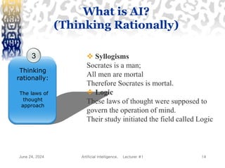 June 24, 2024 Artificial Intelligence, Lecturer #1 14
3
Thinking
rationally:
The laws of
thought
approach
 Syllogisms
Socrates is a man;
All men are mortal
Therefore Socrates is mortal.
 Logic
These laws of thought were supposed to
govern the operation of mind.
Their study initiated the field called Logic
What is AI?
(Thinking Rationally)
 