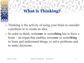 June 24, 2024 Artificial Intelligence, Lecturer #1 7
What is Thinking?
 Thinking is the activity of using your brain to consider
a problem or to create an idea.
 In order to think, someone or something has to have a
brain – an organ that enables someone or something
to learn and understand things, to solve problems and
to make decisions.
 