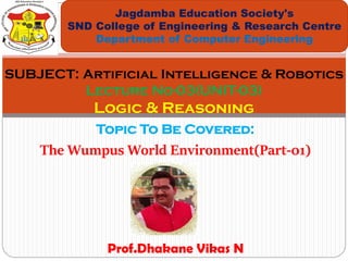 Topic To Be Covered:
The Wumpus World Environment(Part-01)
Jagdamba Education Society's
SND College of Engineering & Research Centre
Department of Computer Engineering
SUBJECT: Artificial Intelligence & Robotics
Lecture No-03(UNIT-03)
Logic & Reasoning
Prof.Dhakane Vikas N
 