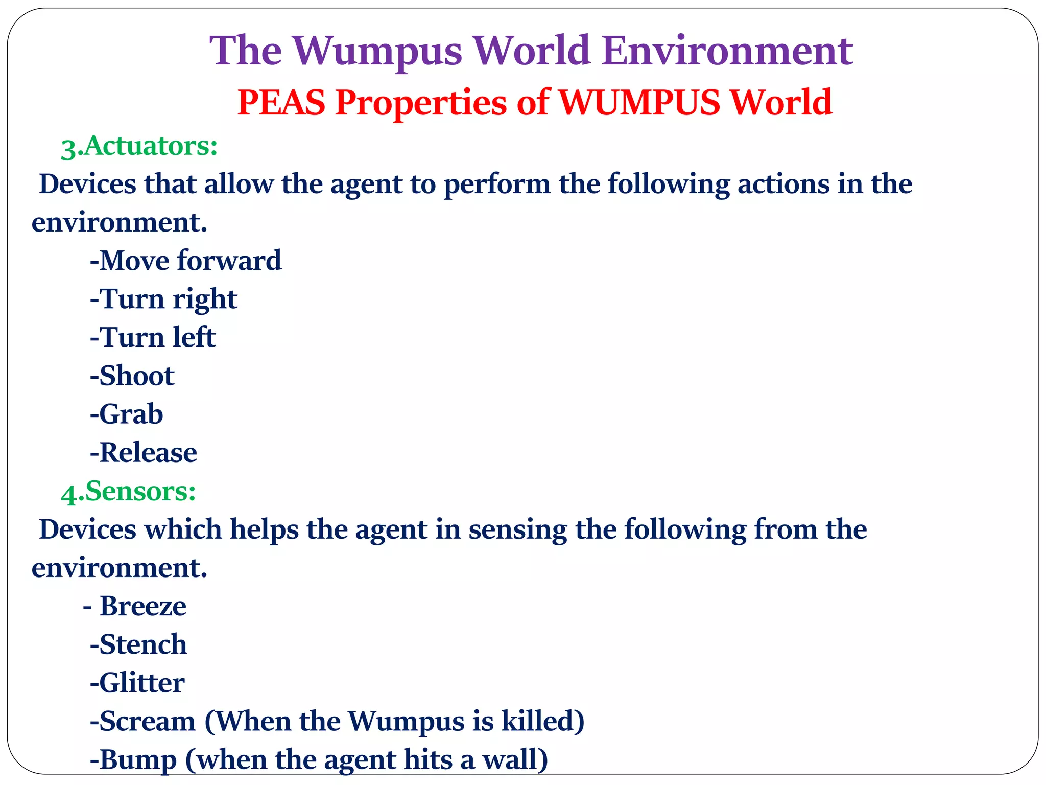 The Wumpus World Environment
PEAS Properties of WUMPUS World
3.Actuators:
Devices that allow the agent to perform the following actions in the
environment.
-Move forward
-Turn right
-Turn left
-Shoot
-Grab
-Release
4.Sensors:
Devices which helps the agent in sensing the following from the
environment.
- Breeze
-Stench
-Glitter
-Scream (When the Wumpus is killed)
-Bump (when the agent hits a wall)
 