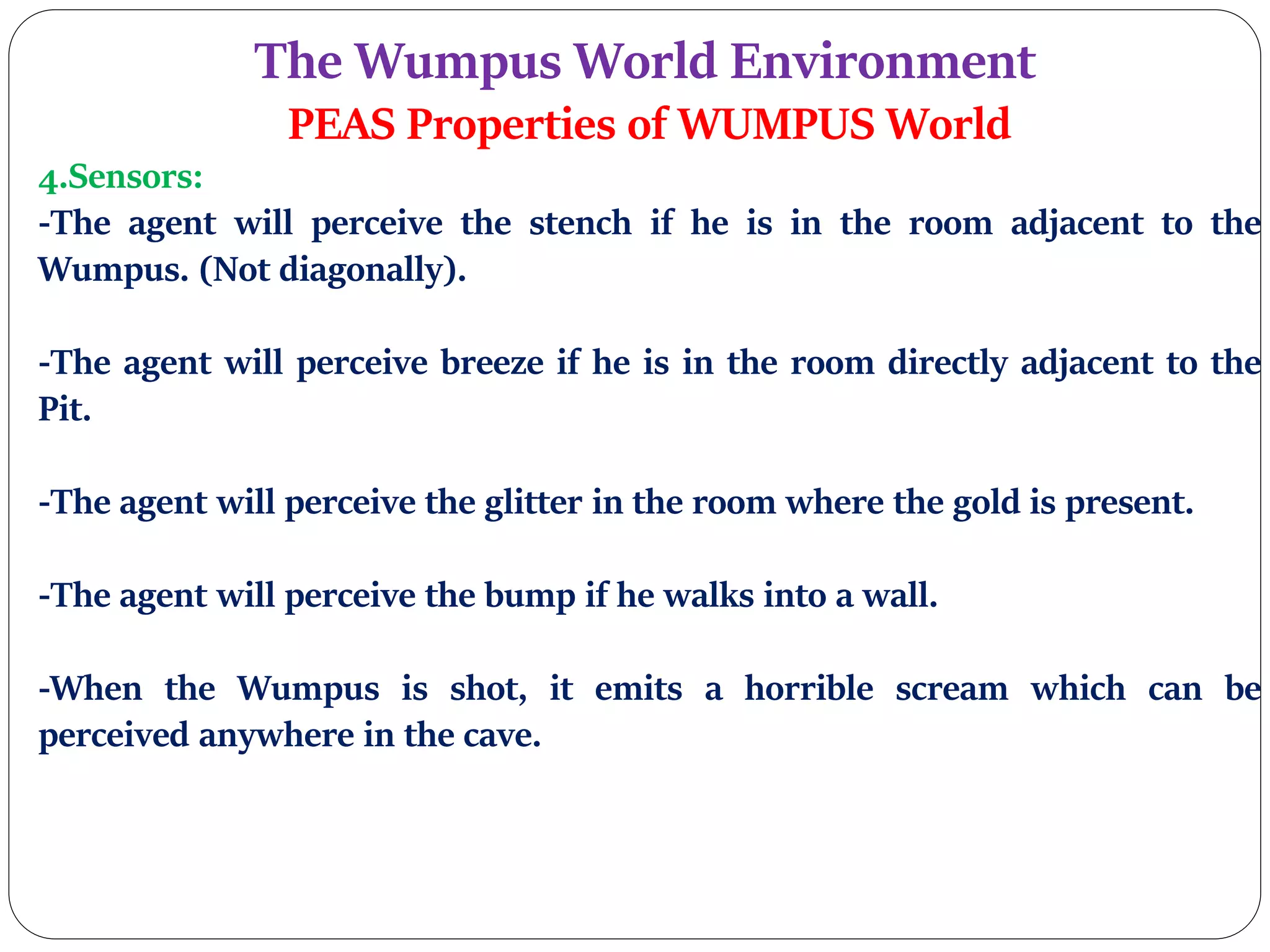 The Wumpus World Environment
PEAS Properties of WUMPUS World
4.Sensors:
-The agent will perceive the stench if he is in the room adjacent to the
Wumpus. (Not diagonally).
-The agent will perceive breeze if he is in the room directly adjacent to the
Pit.
-The agent will perceive the glitter in the room where the gold is present.
-The agent will perceive the bump if he walks into a wall.
-When the Wumpus is shot, it emits a horrible scream which can be
perceived anywhere in the cave.
 