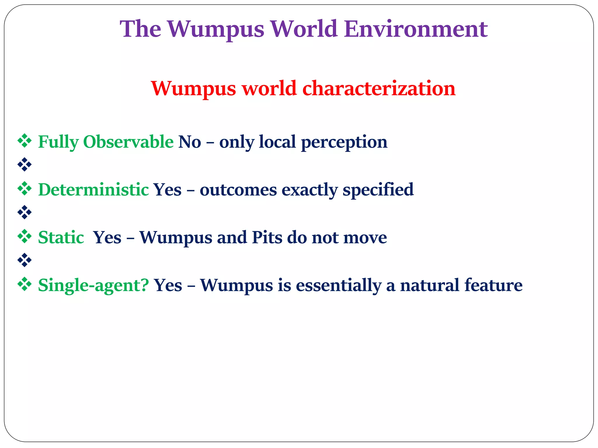 The Wumpus World Environment
Wumpus world characterization
 Fully Observable No – only local perception

 Deterministic Yes – outcomes exactly specified

 Static Yes – Wumpus and Pits do not move

 Single-agent? Yes – Wumpus is essentially a natural feature
 