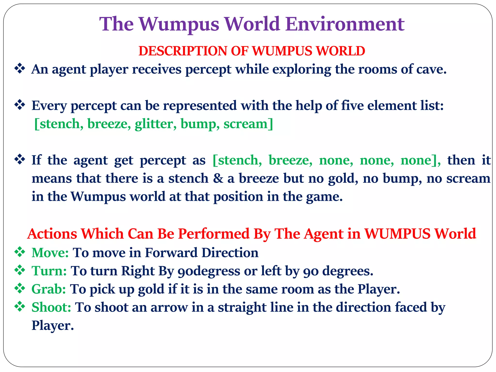 The Wumpus World Environment
DESCRIPTION OF WUMPUS WORLD
 An agent player receives percept while exploring the rooms of cave.
 Every percept can be represented with the help of five element list:
[stench, breeze, glitter, bump, scream]
 If the agent get percept as [stench, breeze, none, none, none], then it
means that there is a stench & a breeze but no gold, no bump, no scream
in the Wumpus world at that position in the game.
Actions Which Can Be Performed By The Agent in WUMPUS World
 Move: To move in Forward Direction
 Turn: To turn Right By 90degress or left by 90 degrees.
 Grab: To pick up gold if it is in the same room as the Player.
 Shoot: To shoot an arrow in a straight line in the direction faced by
Player.
 