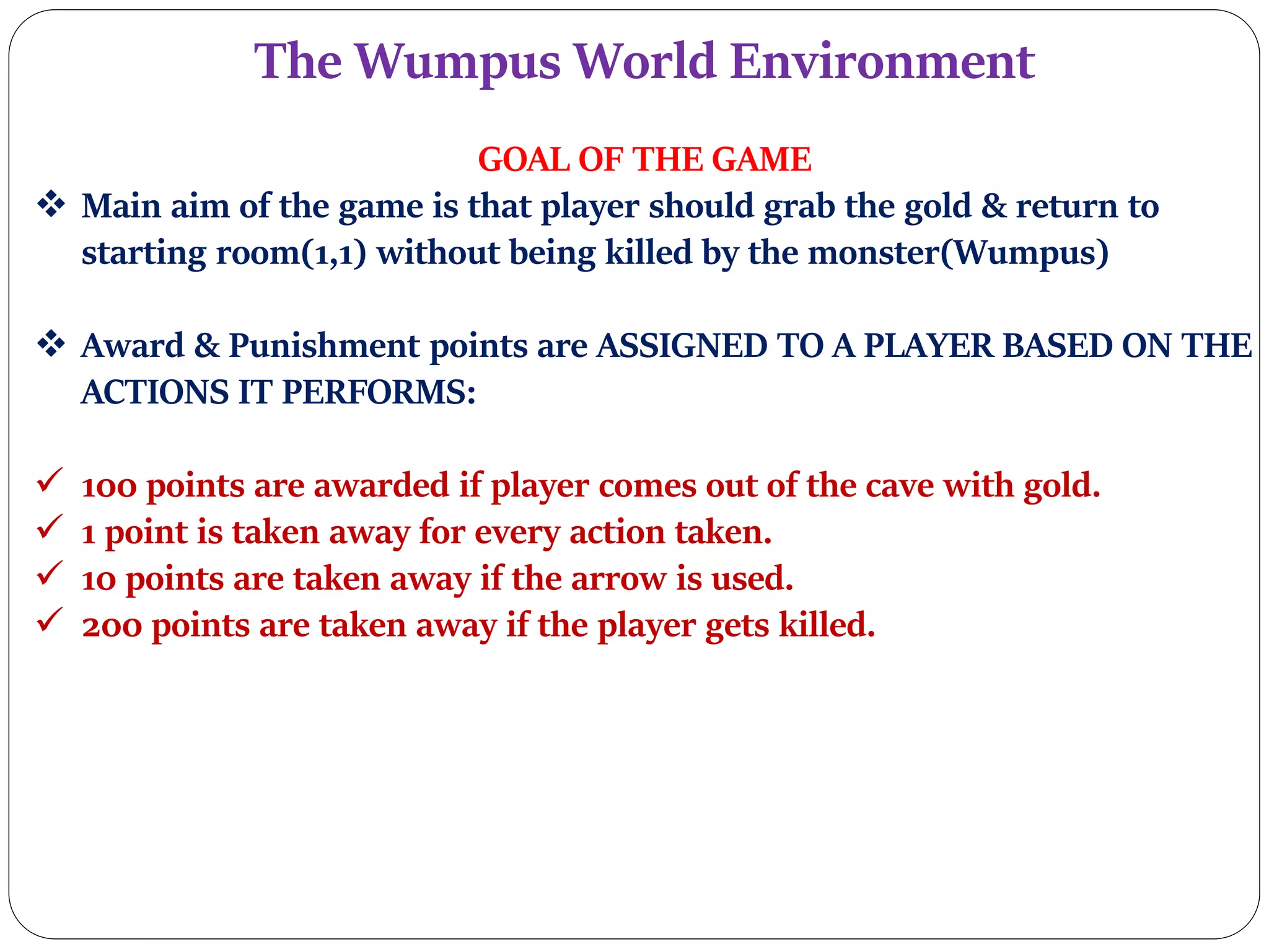 The Wumpus World Environment
GOAL OF THE GAME
 Main aim of the game is that player should grab the gold & return to
starting room(1,1) without being killed by the monster(Wumpus)
 Award & Punishment points are ASSIGNED TO A PLAYER BASED ON THE
ACTIONS IT PERFORMS:
 100 points are awarded if player comes out of the cave with gold.
 1 point is taken away for every action taken.
 10 points are taken away if the arrow is used.
 200 points are taken away if the player gets killed.
 