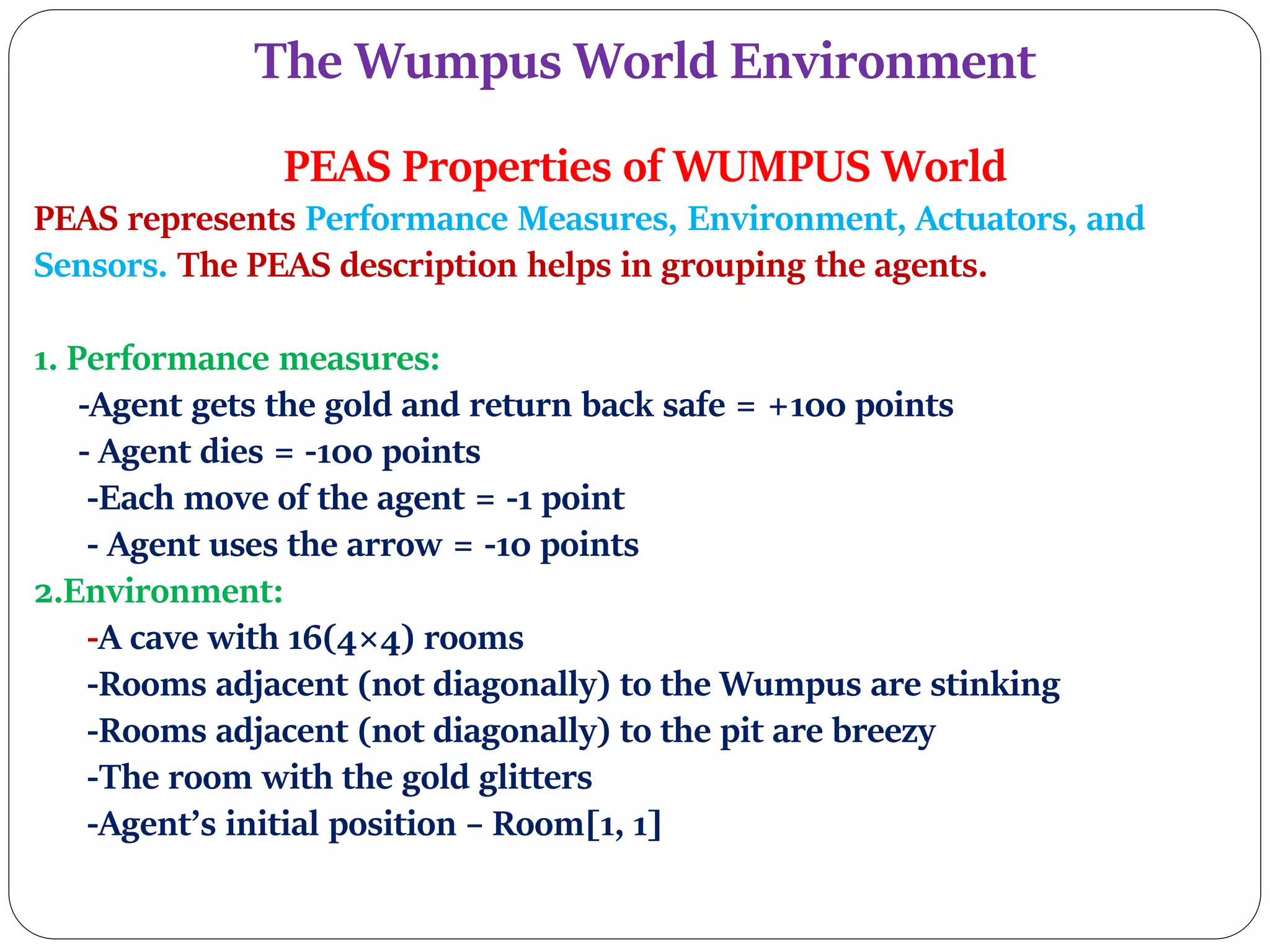 The Wumpus World Environment
PEAS Properties of WUMPUS World
PEAS represents Performance Measures, Environment, Actuators, and
Sensors. The PEAS description helps in grouping the agents.
1. Performance measures:
-Agent gets the gold and return back safe = +100 points
- Agent dies = -100 points
-Each move of the agent = -1 point
- Agent uses the arrow = -10 points
2.Environment:
-A cave with 16(4×4) rooms
-Rooms adjacent (not diagonally) to the Wumpus are stinking
-Rooms adjacent (not diagonally) to the pit are breezy
-The room with the gold glitters
-Agent’s initial position – Room[1, 1]
 
